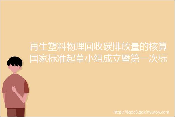 再生塑料物理回收碳排放量的核算国家标准起草小组成立暨第一次标准制修订工作会议圆满成功